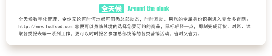 行業(yè)內(nèi)特有的全天候數(shù)字化管理，令你無(wú)論何時(shí)何地都可洞悉總部動(dòng)態(tài)，時(shí)時(shí)互動(dòng)。用您的專屬身份識(shí)別進(jìn)入零食多官網(wǎng)：http://m.jiahejiancai.cn,您便可以身臨其境的選擇您要訂購(gòu)的商品，鼠標(biāo)輕輕一點(diǎn)，即刻完成訂貨、對(duì)賬、讀取各類報(bào)表等一系列工作，更可以時(shí)時(shí)報(bào)名參加總部統(tǒng)籌的各類營(yíng)銷活動(dòng)，省時(shí)又省力。